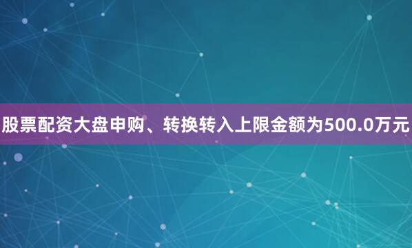 股票配资大盘申购、转换转入上限金额为500.0万元