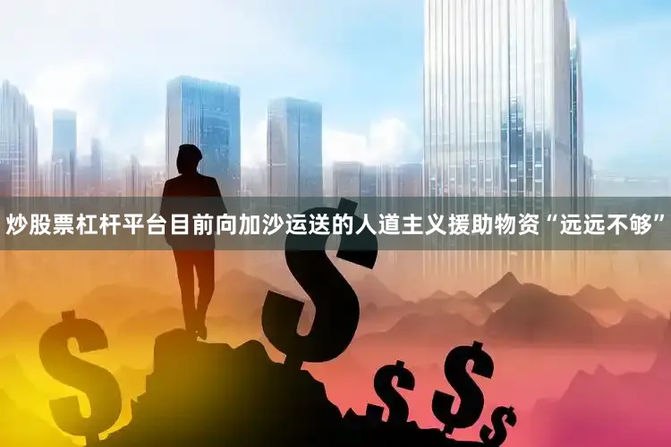 炒股票杠杆平台目前向加沙运送的人道主义援助物资“远远不够”