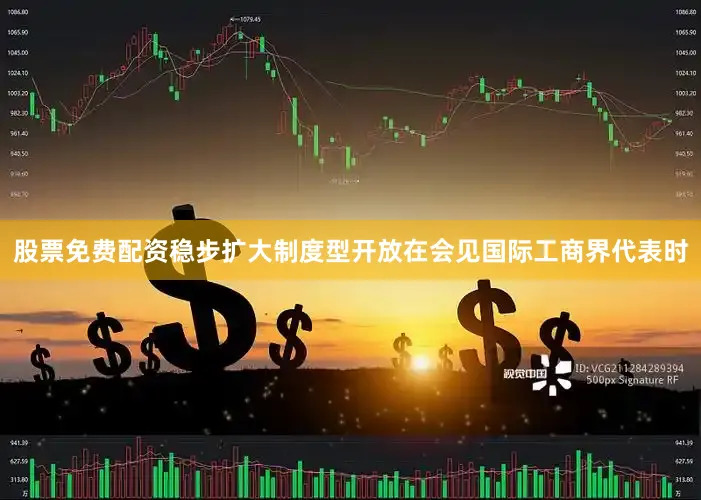 股票免费配资稳步扩大制度型开放在会见国际工商界代表时