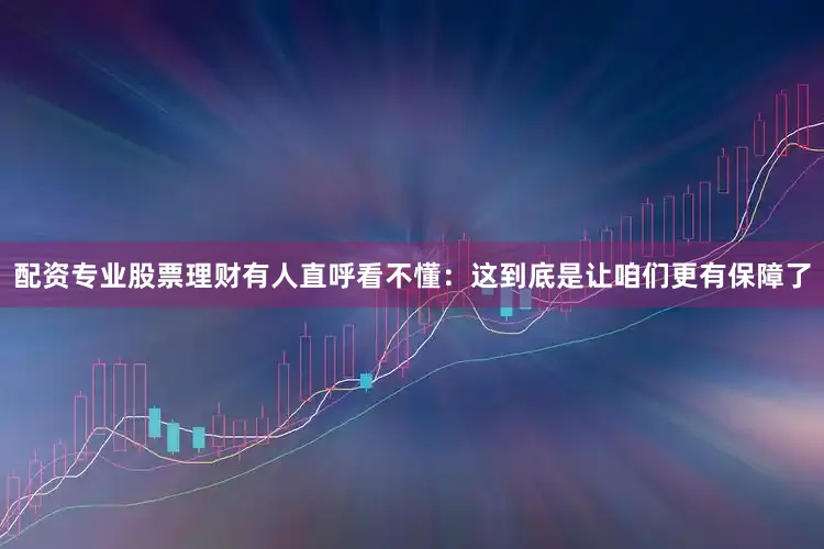 配资专业股票理财有人直呼看不懂：这到底是让咱们更有保障了