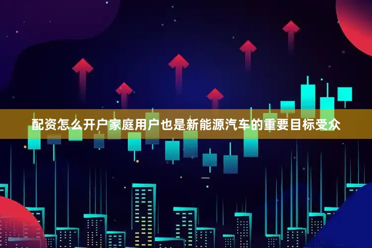 配资怎么开户家庭用户也是新能源汽车的重要目标受众