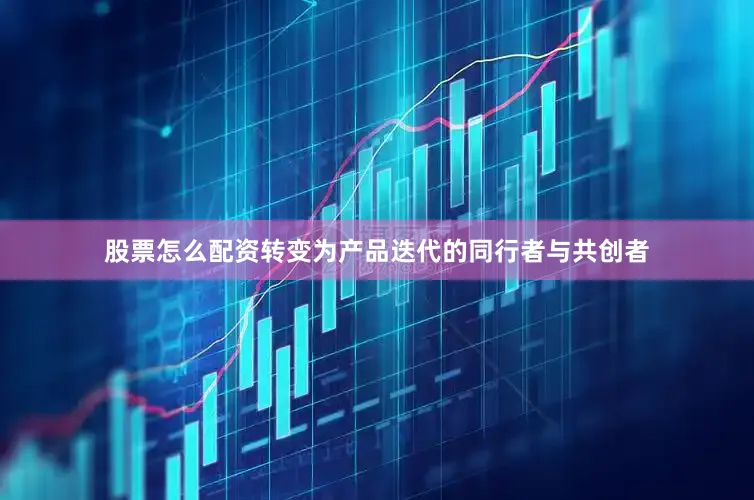 股票怎么配资转变为产品迭代的同行者与共创者